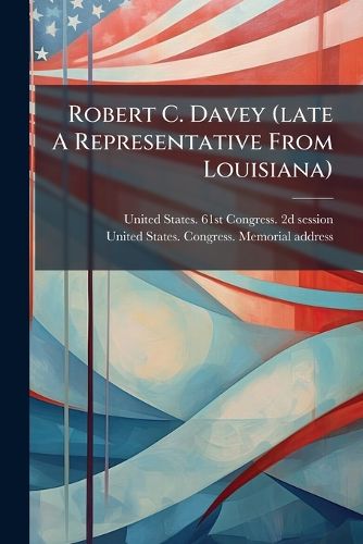 Cover image for Robert C. Davey (Late a Representative from Louisiana): Memorial Addresses Delivered in the House of Representatives and Senate of the United States, Sixty-First Congress, Second Session. Proceedings in the House March 20, 1910. Proceedings in The...