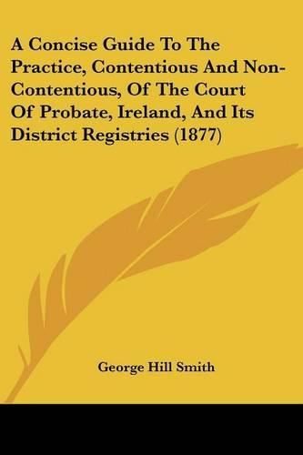 Cover image for A Concise Guide to the Practice, Contentious and Non-Contentious, of the Court of Probate, Ireland, and Its District Registries (1877)