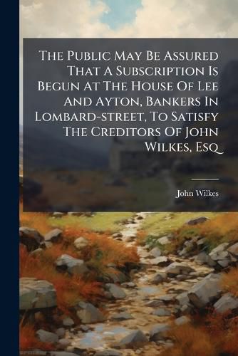 Cover image for The Public May Be Assured That a Subscription Is Begun at the House of Lee and Ayton, Bankers in Lombard-Street, to Satisfy the Creditors of John Wilkes, Esq...