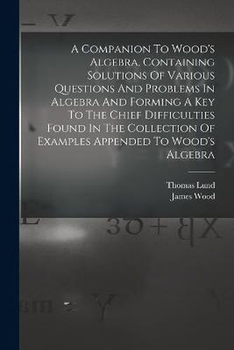 Cover image for A Companion To Wood's Algebra, Containing Solutions Of Various Questions And Problems In Algebra And Forming A Key To The Chief Difficulties Found In The Collection Of Examples Appended To Wood's Algebra