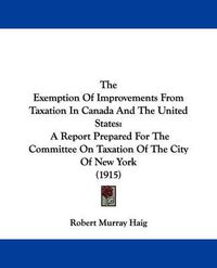 Cover image for The Exemption of Improvements from Taxation in Canada and the United States: A Report Prepared for the Committee on Taxation of the City of New York (1915)