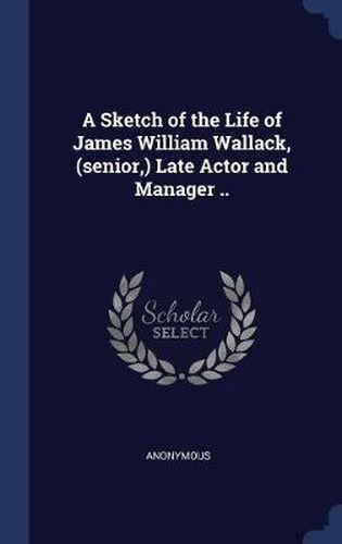 Cover image for A Sketch of the Life of James William Wallack, (Senior, ) Late Actor and Manager ..