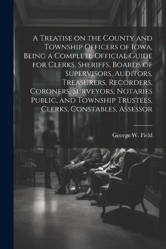 Cover image for A Treatise on the County and Township Officers of Iowa, Being a Complete Official Guide for Clerks, Sheriffs, Boards of Supervisors, Auditors, Treasurers, Recorders, Coroners, Surveyors, Notaries Public, and Township Trustees, Clerks, Constables, Assessor