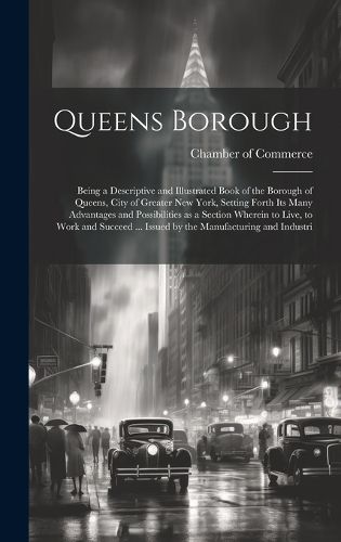 Cover image for Queens Borough; Being a Descriptive and Illustrated Book of the Borough of Queens, City of Greater New York, Setting Forth its Many Advantages and Possibilities as a Section Wherein to Live, to Work and Succeed ... Issued by the Manufacturing and Industri