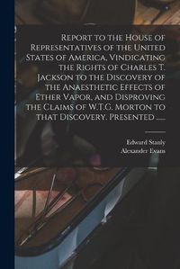 Cover image for Report to the House of Representatives of the United States of America, Vindicating the Rights of Charles T. Jackson to the Discovery of the Anaesthetic Effects of Ether Vapor, and Disproving the Claims of W.T.G. Morton to That Discovery. Presented ......