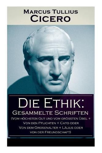 Die Ethik: Gesammelte Schriften (Vom hoechsten Gut und vom groessten UEbel + Von den Pflichten + Cato oder Von dem Greisenalter + Lalius oder von der Freundschaft)