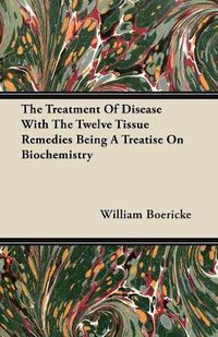 Cover image for The Treatment Of Disease With The Twelve Tissue Remedies Being A Treatise On Biochemistry