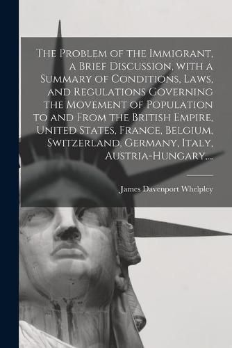 Cover image for The Problem of the Immigrant, a Brief Discussion, With a Summary of Conditions, Laws, and Regulations Governing the Movement of Population to and From the British Empire, United States, France, Belgium, Switzerland, Germany, Italy, Austria-Hungary, ...