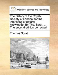 Cover image for The History of the Royal-Society of London, for the Improving of Natural Knowledge. by Tho. Sprat. ... the Second Edition Corrected.