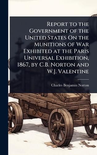Cover image for Report to the Government of the United States On the Munitions of War Exhibited at the Paris Universal Exhibition, 1867, by C.B. Norton and W.J. Valentine
