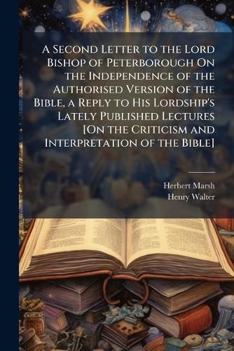 Cover image for A Second Letter to the Lord Bishop of Peterborough On the Independence of the Authorised Version of the Bible, a Reply to His Lordship's Lately Published Lectures [On the Criticism and Interpretation of the Bible].