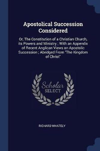 Cover image for Apostolical Succession Considered: Or, the Constitution of a Christian Church, Its Powers and Ministry; With an Appendix of Recent Anglican Views on Apostolic Succession; Abridged from the Kingdom of Christ