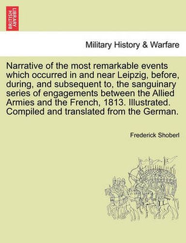 Cover image for Narrative of the Most Remarkable Events Which Occurred in and Near Leipzig, Before, During, and Subsequent To, the Sanguinary Series of Engagements Between the Allied Armies and the French, 1813. Illustrated. Third Edition