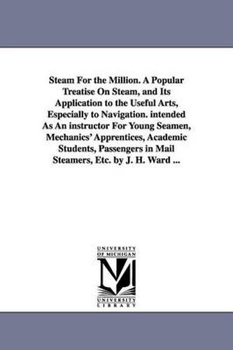 Steam For the Million. A Popular Treatise On Steam, and Its Application to the Useful Arts, Especially to Navigation. intended As An instructor For Young Seamen, Mechanics' Apprentices, Academic Students, Passengers in Mail Steamers, Etc. by J. H. Ward ...