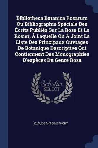 Bibliotheca Botanica Rosarum Ou Bibliographie Sp'ciale Des Crits Publi's Sur La Rose Et Le Rosier, - Laquelle on a Joint La Liste Des Principaux Ouvrages de Botanique Descriptive Qui Contiennent Des Monographies D'Esp'ces Du Genre Rosa