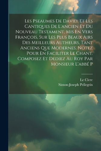 Cover image for Les Pseaumes De David, Et Les Cantiques De L'ancien Et Du Nouveau Testament, Mis En Vers Francois, Sur Les Plus Beaux Airs Des Meilleurs Autheurs, Tant Anciens Que Modernes, Notez Pour En Faciliter Le Chant. Composez Et Dediez Au Roy Par Monsieur L'abbe P
