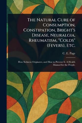 Cover image for The Natural Cure of Consumption, Constipation, Bright's Disease, Neuralgia, Rheumatism, "Colds" (Fevers), Etc.