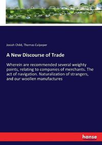 Cover image for A New Discourse of Trade: Wherein are recommended several weighty points, relating to companies of merchants. The act of navigation. Naturalization of strangers, and our woollen manufactures