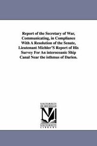 Cover image for Report of the Secretary of War, Communicating, in Compliance with a Resolution of the Senate, Lieutenant Michler's Report of His Survey for an Interoc