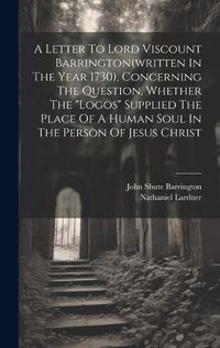 Cover image for A Letter To Lord Viscount Barrington(written In The Year 1730), Concerning The Question, Whether The "logos" Supplied The Place Of A Human Soul In The Person Of Jesus Christ