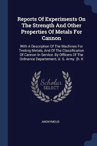 Cover image for Reports of Experiments on the Strength and Other Properties of Metals for Cannon: With a Description of the Machines for Testing Metals, and of the Classification of Cannon in Service. by Officers of the Ordnance Departement, U. S. Army. (H. K