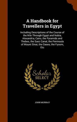 A Handbook for Travellers in Egypt: Including Descriptions of the Course of the Nile Through Egypt and Nubia, Alexandria, Cairo, the Pyramids and Thebes, the Suez Canal, the Peninsula of Mount Sinai, the Oases, the Fyoom, Etc