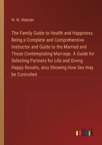 Cover image for The Family Guide to Health and Happiness. Being a Complete and Comprehensive Instructor and Guide to the Married and Those Contemplating Marriage. A Guide for Selecting Partners for Life and Giving Happy Results, also Showing How Sex may be Controlled