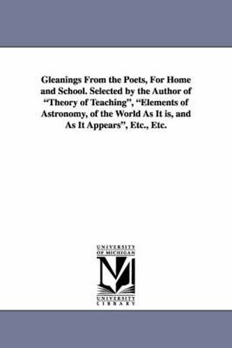 Cover image for Gleanings from the Poets, for Home and School. Selected by the Author of Theory of Teaching, Elements of Astronomy, of the World as It Is, and as It a