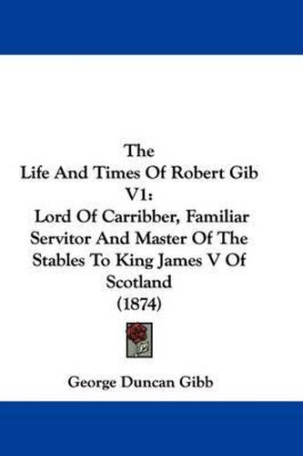 The Life and Times of Robert Gib V1: Lord of Carribber, Familiar Servitor and Master of the Stables to King James V of Scotland (1874)