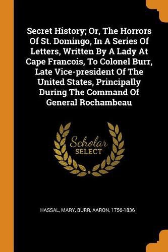 Secret History; Or, The Horrors Of St. Domingo, In A Series Of Letters, Written By A Lady At Cape Francois, To Colonel Burr, Late Vice-president Of The United States, Principally During The Command Of General Rochambeau