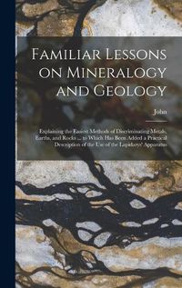 Cover image for Familiar Lessons on Mineralogy and Geology; Explaining the Easiest Methods of Discriminating Metals, Earths, and Rocks ... to Which Has Been Added a Practical Description of the Use of the Lapidarys' Apparatus