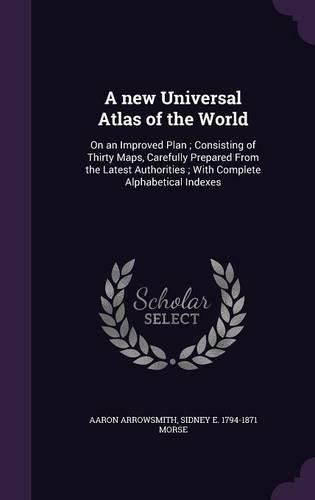 A New Universal Atlas of the World: On an Improved Plan; Consisting of Thirty Maps, Carefully Prepared from the Latest Authorities; With Complete Alphabetical Indexes