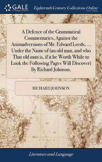 Cover image for A Defence of the Grammatical Commentaries, Against the Animadversions of Mr. Edward Leeds, ... Under the Name of (an old man, and who That old man is, if it be Worth While to Look the Following Pages Will Discover) By Richard Johnson,