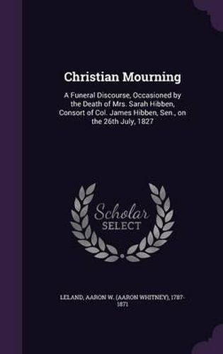 Cover image for Christian Mourning: A Funeral Discourse, Occasioned by the Death of Mrs. Sarah Hibben, Consort of Col. James Hibben, Sen., on the 26th July, 1827