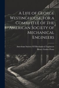 Cover image for A Life of George Westinghouse, for a Committee of the American Society of Mechanical Engineers