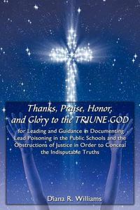 Cover image for Thanks, Praise, Honor, and Glory to the Triune God for Leading and Guidance in Documenting Lead Poisoning in the Public Schools and the Obstructions of Justice in Order to Conceal the Indisputable Truths