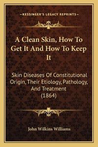 Cover image for A Clean Skin, How to Get It and How to Keep It: Skin Diseases of Constitutional Origin, Their Etiology, Pathology, and Treatment (1864)