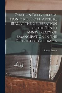 Cover image for Oration Delivered by Hon R.B. Elliott, April 16, 1872, at the Celebration of the Tenth Anniversary of Emancipation in the District of Columbia