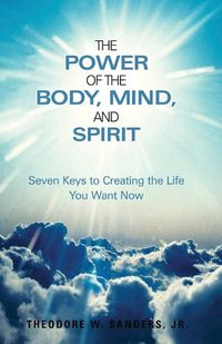 Cover image for The Power of the Body, Mind, and Spirit: Seven Keys to Creating the Life You Want Now