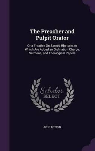 The Preacher and Pulpit Orator: Or a Treatise on Sacred Rhetoric, to Which Are Added an Ordination Charge, Sermons, and Theological Papers