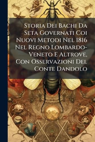 Cover image for Storia Dei Bachi Da Seta Governati Coi Nuovi Metodi Nel 1816 Nel Regno Lombardo-Veneto E Altrove, Con Osservazioni del Conte Dandolo