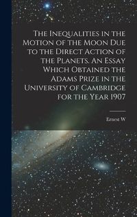 Cover image for The Inequalities in the Motion of the Moon due to the Direct Action of the Planets. An Essay Which Obtained the Adams Prize in the University of Cambridge for the Year 1907