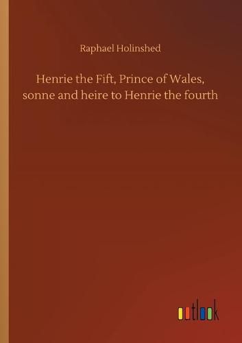 Henrie the Fift, Prince of Wales, sonne and heire to Henrie the fourth