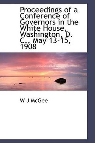 Proceedings of a Conference of Governors in the White House, Washington, D. C., May 13-15, 1908