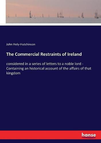 The Commercial Restraints of Ireland: considered in a series of letters to a noble lord - Containing an historical account of the affairs of that kingdom