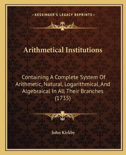 Arithmetical Institutions: Containing a Complete System of Arithmetic, Natural, Logarithmical, and Algebraical in All Their Branches (1735)