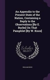 Cover image for An Appendix to the Present State of the Nation, Containing a Reply to the Observations [By E. Burke] on That Pamphlet [By W. Knox]