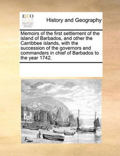 Cover image for Memoirs of the First Settlement of the Island of Barbados, and Other the Carribbee Islands, with the Succession of the Governors and Commanders in Chief of Barbados to the Year 1742.
