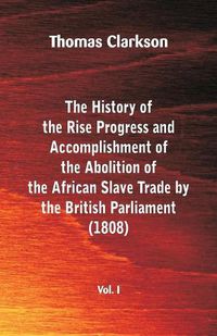 Cover image for The History of the Rise, Progress and Accomplishment of the Abolition of the African Slave Trade by the British Parliament (1808), Vol. I