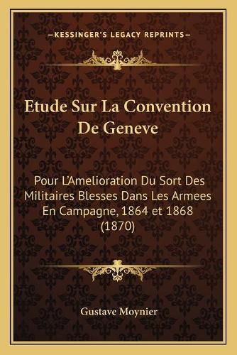 Cover image for Etude Sur La Convention de Geneve: Pour L'Amelioration Du Sort Des Militaires Blesses Dans Les Armees En Campagne, 1864 Et 1868 (1870)